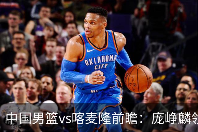 中国男篮vs喀麦隆前瞻：庞峥麟领衔后卫国手有望大战NBA现役球员