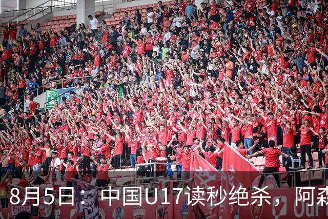 8月5日：中国U17读秒绝杀，阿森纳饮恨，国足3比2拿下硬仗